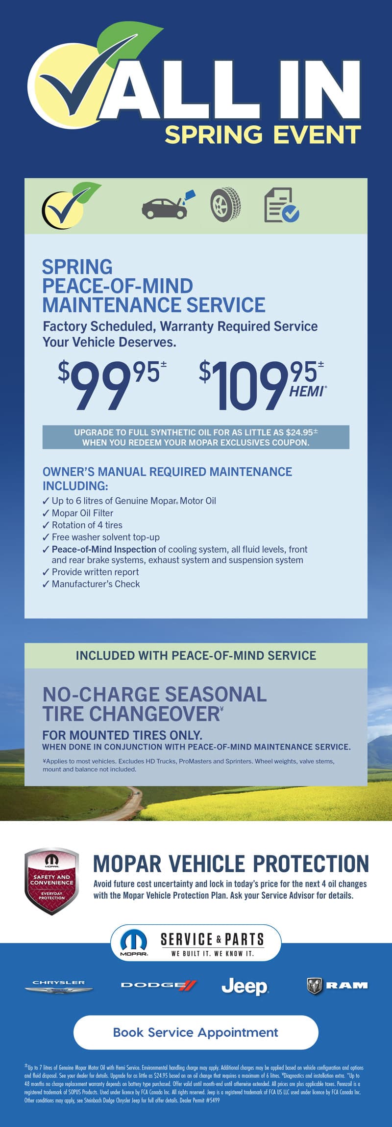 ±Up to 7 litres of Genuine Mopar Motor Oil with Hemi Service. Environmental handling charge may apply. Additional charges may be applied based on vehicle configuration and options and fluid disposal. See your dealer for details. Upgrade for as little as $24.95 based on an oil change that requires a maximum of 6 litres. ¥Diagnostics and installation extra. *Up to 48 months no charge replacement warranty depends on battery type purchased. Offer valid until month-end until otherwise extended. All prices are plus applicable taxes. Pennzoil is a registered trademark of SOPUS Products. Used under licence by FCA Canada Inc. All rights reserved. Jeep is a registered trademark of FCA US LLC used under licence by FCA Canada Inc. Other conditions may apply, see Steinbach Dodge Chrysler Jeep for full offer details. Dealer Permit #5499 ALL IN SPRING EVENT OWNER’S MANUAL REQUIRED MAINTENANCE INCLUDING: ✓ Up to 6 litres of Genuine Mopar® Motor Oil ✓ Mopar Oil Filter ✓ Rotation of 4 tires ✓ Free washer solvent top-up ✓ Peace-of-Mind Inspection of cooling system, all fluid levels, front and rear brake systems, exhaust system and suspension system ✓ Provide written report ✓ Manufacturer’s Check SPRING PEACE-OF-MIND MAINTENANCE SERVICE Factory Scheduled, Warranty Required Service Your Vehicle Deserves. $9995± $10995± HEMI® UPGRADE TO FULL SYNTHETIC OIL FOR AS LITTLE AS $24.95± WHEN YOU REDEEM YOUR MOPAR EXCLUSIVES COUPON. ¥Applies to most vehicles. Excludes HD Trucks, ProMasters and Sprinters. Wheel weights, valve stems, mount and balance not included. FOR MOUNTED TIRES ONLY. WHEN DONE IN CONJUNCTION WITH PEACE-OF-MIND MAINTENANCE SERVICE. NO-CHARGE SEASONAL TIRE CHANGEOVER¥ INCLUDED WITH PEACE-OF-MIND SERVICE Book Service Appointment