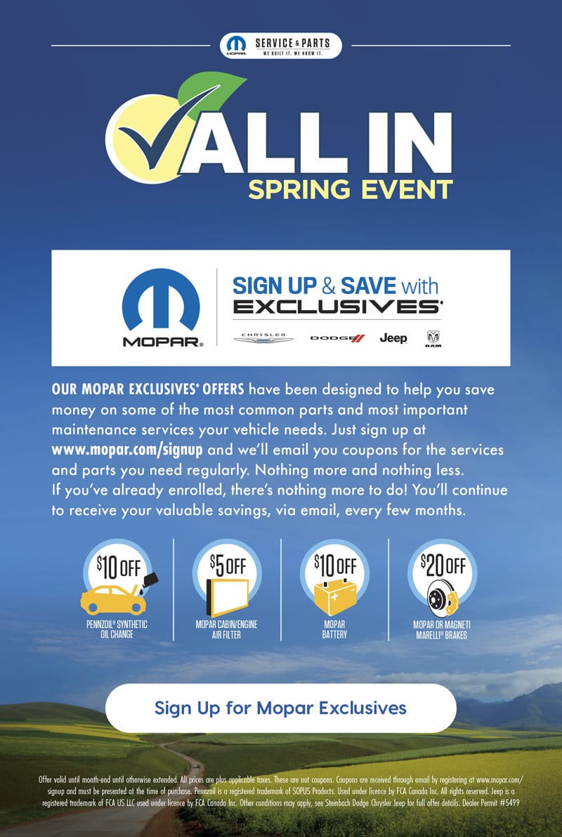 ALL IN SPRING EVENT PENNZOIL® SYNTHETIC OIL CHANGE $10OFF MOPAR BATTERY $10OFF MOPAR OR MAGNETI MARELLI® BRAKES $20OFF MOPAR CABIN/ENGINE AIR FILTER $5OFF OUR MOPAR EXCLUSIVES♦ OFFERS have been designed to help you save money on some of the most common parts and most important maintenance services your vehicle needs. Just sign up at www.mopar.com/signup and we’ll email you coupons for the services and parts you need regularly. Nothing more and nothing less. If you’ve already enrolled, there’s nothing more to do! You’ll continue to receive your valuable savings, via email, every few months. ♦ Offer valid until month-end until otherwise extended. All prices are plus applicable taxes. These are not coupons. Coupons are received through email by registering at www.mopar.com/ signup and must be presented at the time of purchase. Pennzoil is a registered trademark of SOPUS Products. Used under licence by FCA Canada Inc. All rights reserved. Jeep is a registered trademark of FCA US LLC used under licence by FCA Canada Inc. Other conditions may apply, see Steinbach Dodge Chrysler Jeep for full offer details. Dealer Permit #5499 Sign Up for Mopar Exclusives