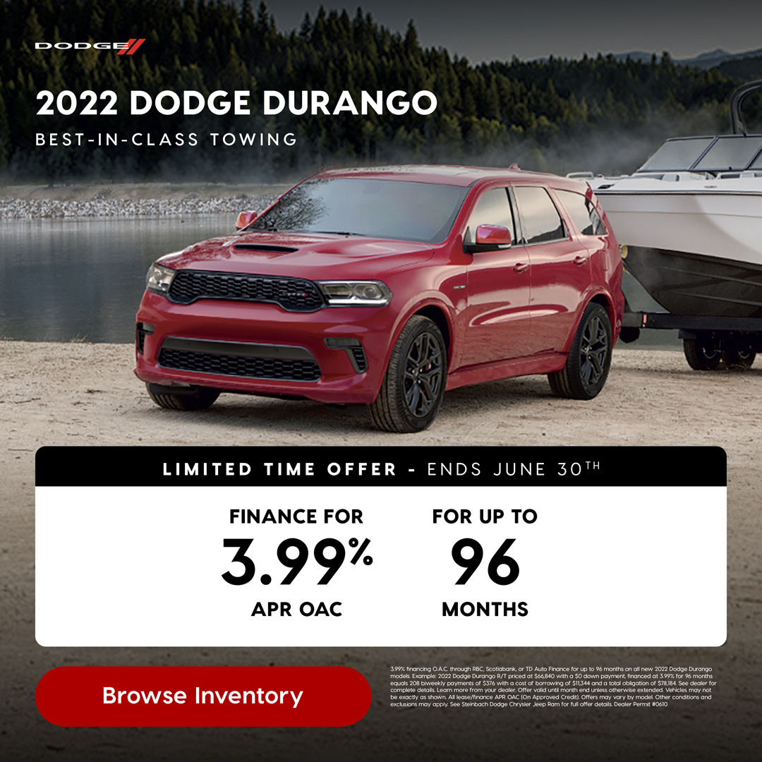 Browse Inventory B E ST - I N -CLAS S TOWING 2022 DODGE DURANGO 3.99% financing O.A.C. through RBC, Scotiabank, or TD Auto Finance for up to 96 months on all new 2022 Dodge Durango models. Example: 2022 Dodge Durango R/T priced at $66,840 with a $0 down payment, financed at 3.99% for 96 months equals 208 biweekly payments of $376 with a cost of borrowing of $11,344 and a total obligation of $78,184. See dealer for complete details. Learn more from your dealer. Offer valid until month end unless otherwise extended. Vehicles may not be exactly as shown. All lease/finance APR OAC (On Approved Credit). Offers may vary by model. Other conditions and exclusions may apply. See Steinbach Dodge Chrysler Jeep Ram for full offer details. Dealer Permit #0610 3.99% FINANCE FOR APR OAC 96 FOR UP TO MONTHS L I M I T E D T I M E O F F E R - E N D S J U N E 30T H
