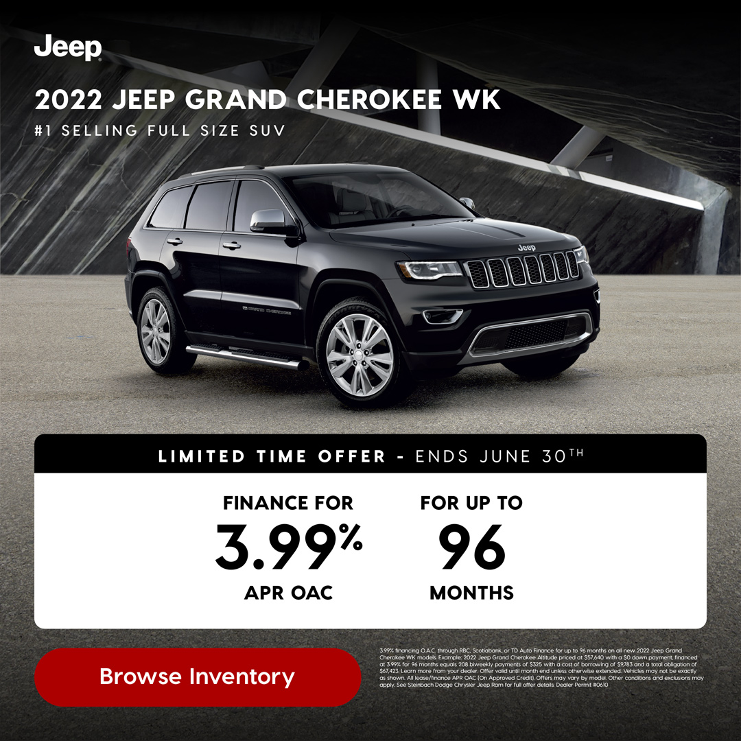 Browse Inventory # 1 S E L L I N G F U L L S I Z E S U V 2022 JEEP GRAND CHEROKEE WK 3.99% financing O.A.C. through RBC, Scotiabank, or TD Auto Finance for up to 96 months on all new 2022 Jeep Grand Cherokee WK models. Example: 2022 Jeep Grand Cherokee Altitude priced at $57,640 with a $0 down payment, financed at 3.99% for 96 months equals 208 biweekly payments of $325 with a cost of borrowing of $9,783 and a total obligation of $67,423. Learn more from your dealer. Offer valid until month end unless otherwise extended. Vehicles may not be exactly as shown. All lease/finance APR OAC (On Approved Credit). Offers may vary by model. Other conditions and exclusions may apply. See Steinbach Dodge Chrysler Jeep Ram for full offer details. Dealer Permit #0610 3.99% FINANCE FOR APR OAC 96 FOR UP TO MONTHS L I M I T E D T I M E O F F E R - E N D S J U N E 30T H